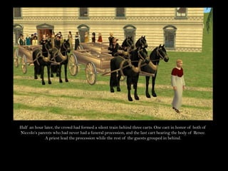 Half an hour later, the crowd had formed a silent train behind three carts. One cart in honor of both of Niccolo’s parents who had never had a funeral procession, and the last cart bearing the body of Renee.A priest lead the procession while the rest of the guests grouped in behind.