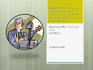 English 3.5: Create and
deliver a fluent and
coherent oral text which
develops, sustains, and
structures ideas

Resource title: Teaching
Time
Credits: 3




Christine Wells
 