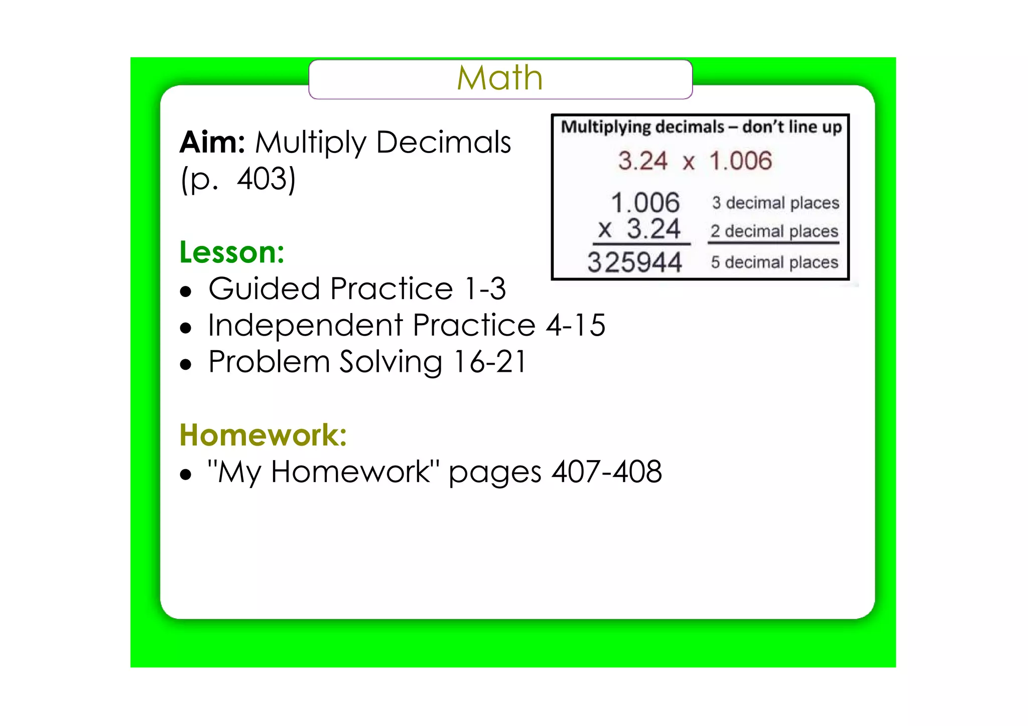 Math
Aim: Multiply Decimals
(p. 403)

Lesson:
• Guided Practice 1­3
• Independent Practice 4­15
• Problem Solving 16­21

Homework:
• "My Homework" pages 407­408
 