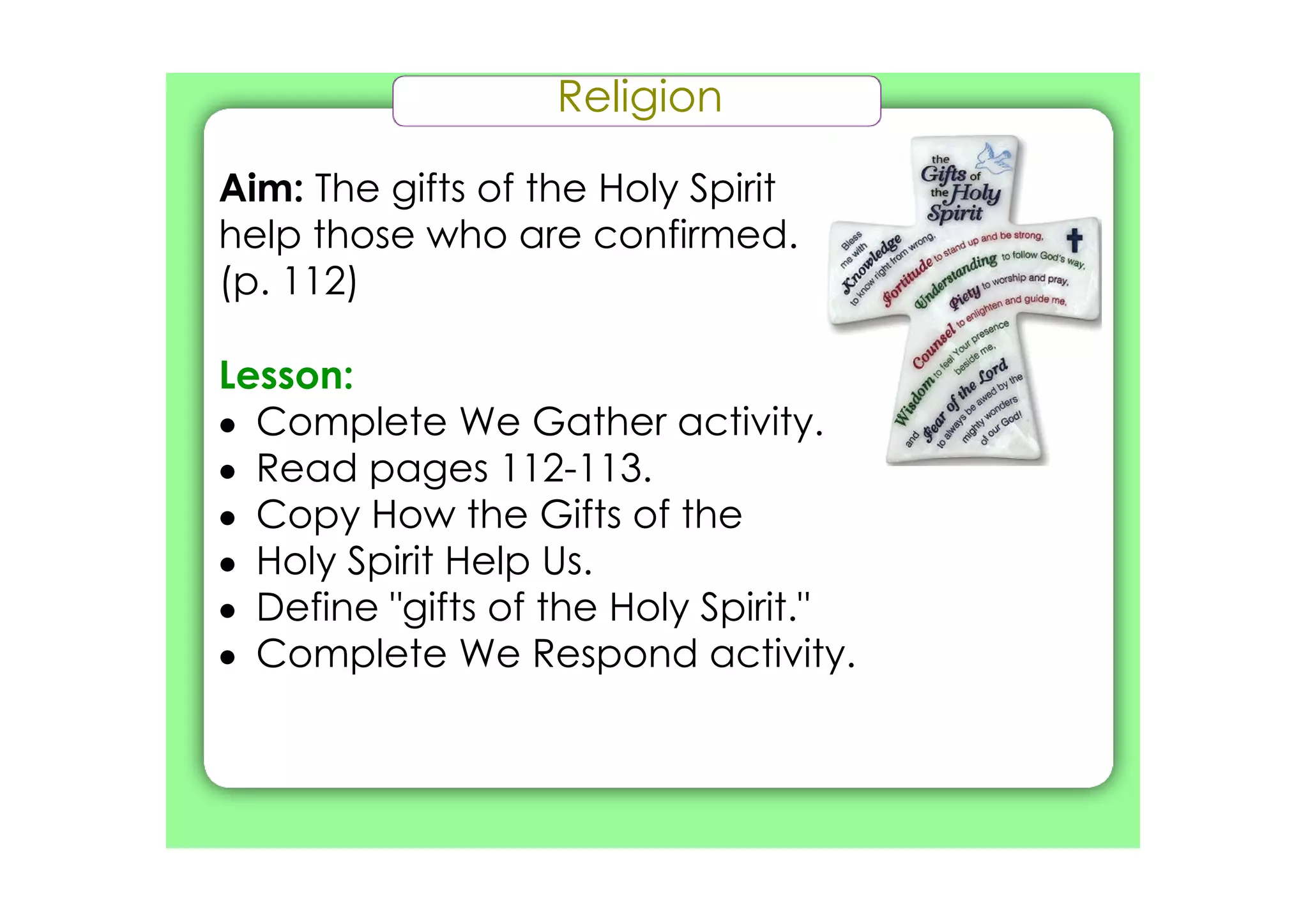 Religion

Aim: The gifts of the Holy Spirit
help those who are confirmed.
(p. 112)

Lesson:
• Complete We Gather activity.
• Read pages 112­113.
• Copy How the Gifts of the
• Holy Spirit Help Us.
• Define "gifts of the Holy Spirit."
• Complete We Respond activity.
 