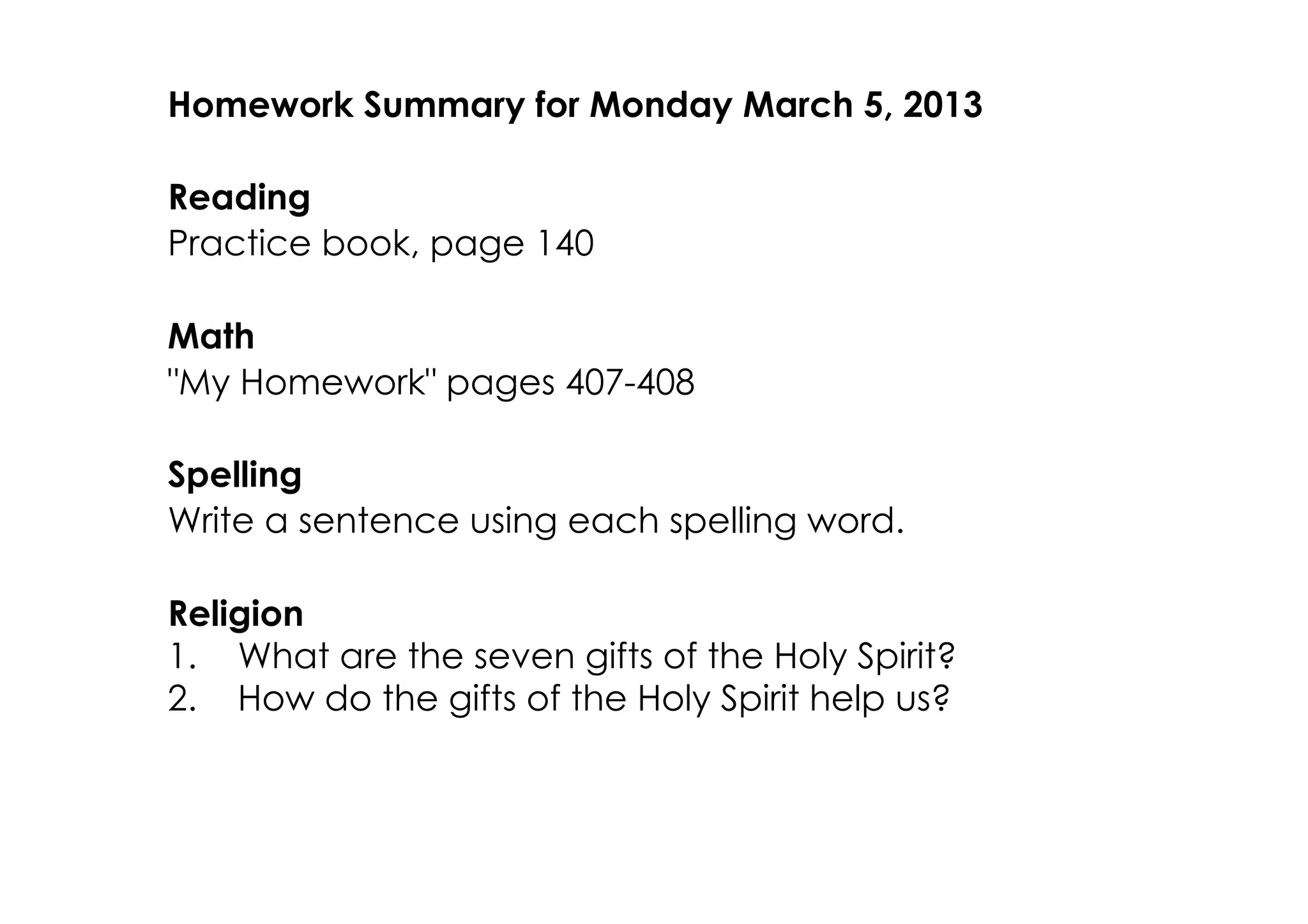 Homework Summary for Monday March 5, 2013

Reading
Practice book, page 140

Math
"My Homework" pages 407­408

Spelling
Write a sentence using each spelling word.

Religion
1. What are the seven gifts of the Holy Spirit?
2. How do the gifts of the Holy Spirit help us?
 