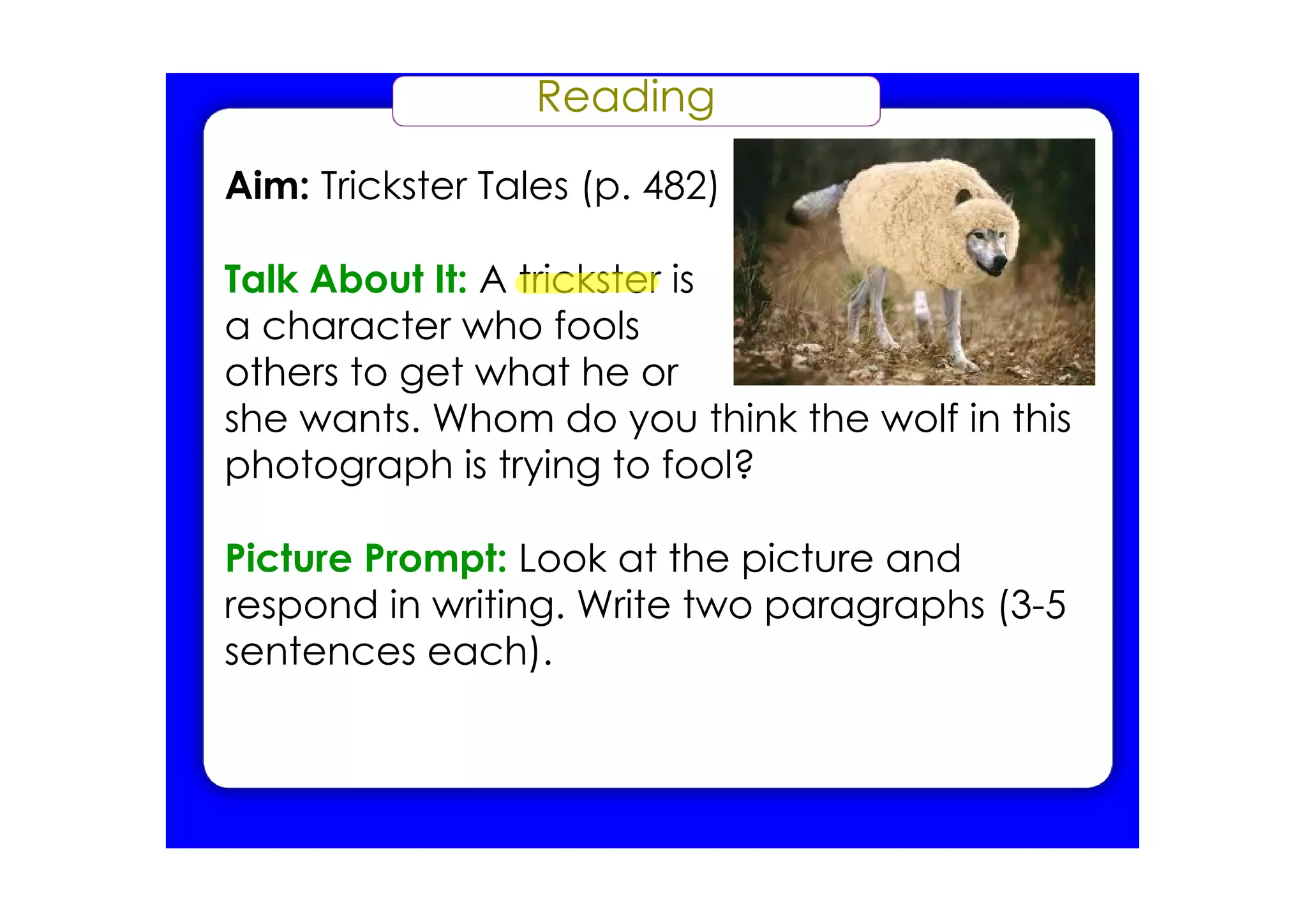 Reading
Aim: Trickster Tales (p. 482)

Talk About It: A trickster is
a character who fools
others to get what he or
she wants. Whom do you think the wolf in this
photograph is trying to fool?

Picture Prompt: Look at the picture and
respond in writing. Write two paragraphs (3­5
sentences each).
 