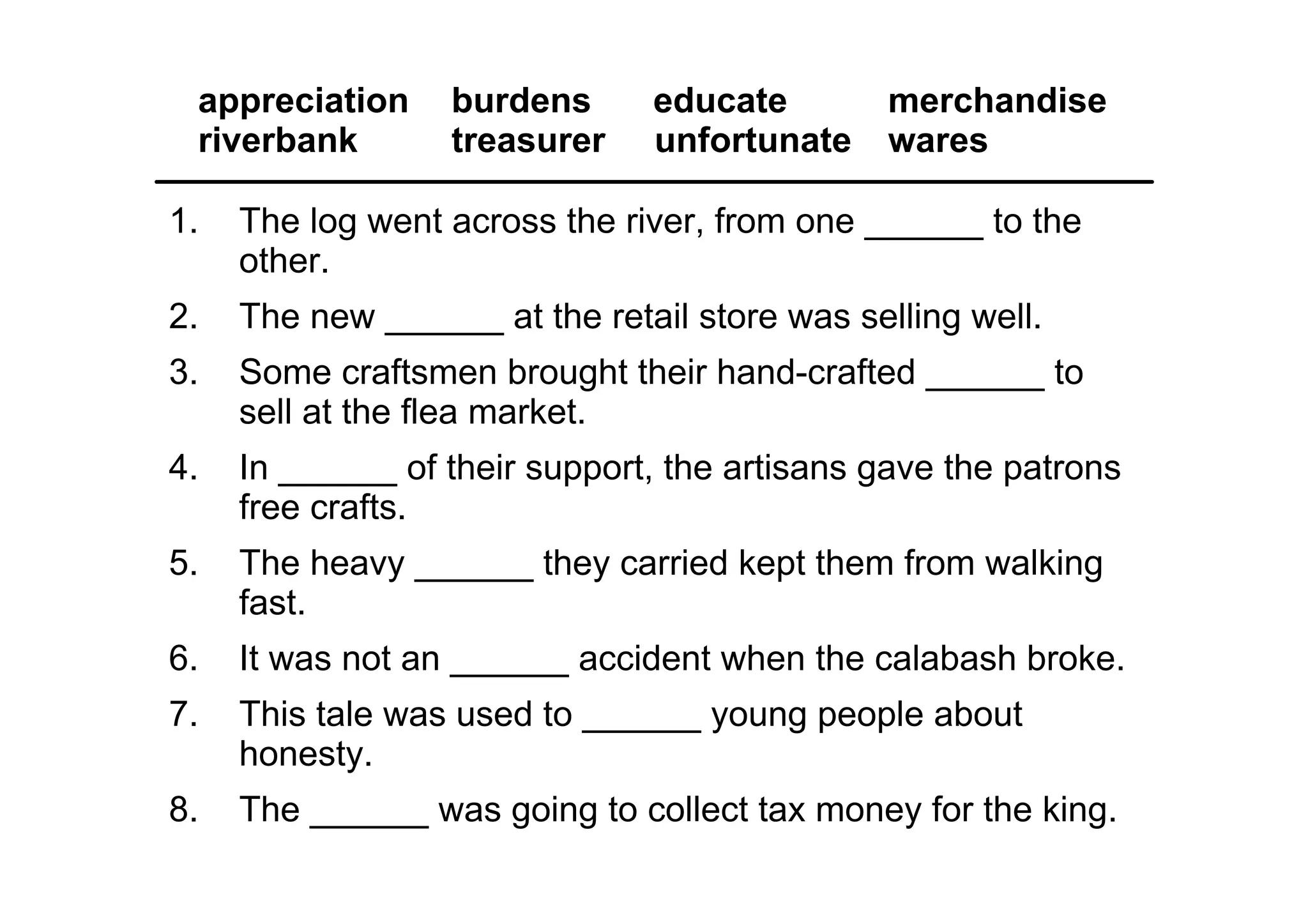 appreciation  burdens      educate            merchandise
 riverbank     treasurer  unfortunate          wares

1.   The log went across the river, from one ______ to the 
     other.
2.   The new ______ at the retail store was selling well.
3.   Some craftsmen brought their hand­crafted ______ to 
     sell at the flea market.
4.   In ______ of their support, the artisans gave the patrons 
     free crafts.
5.   The heavy ______ they carried kept them from walking 
     fast.
6.   It was not an ______ accident when the calabash broke.
7.   This tale was used to ______ young people about 
     honesty.
8.   The ______ was going to collect tax money for the king.
 