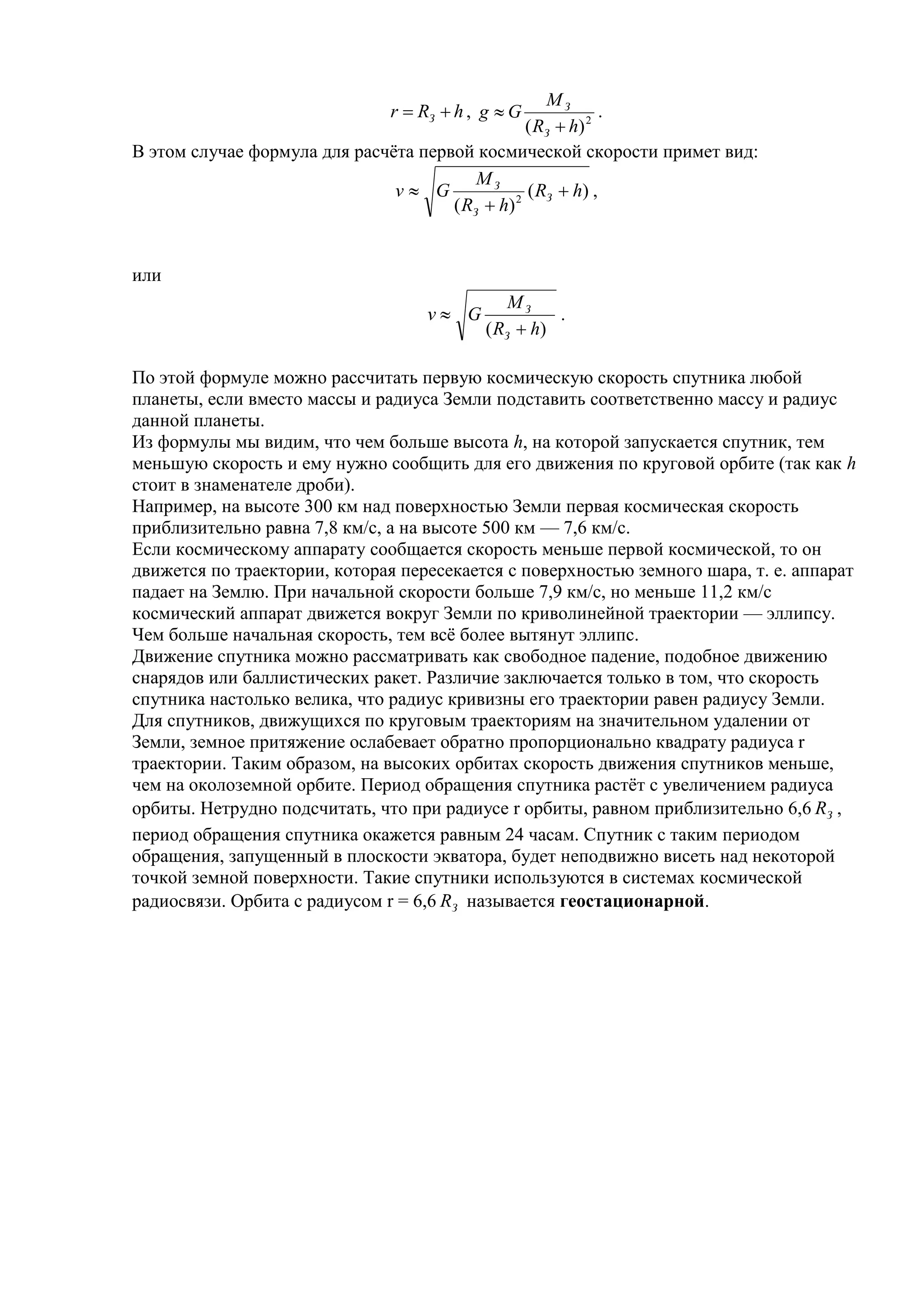 MЗ
                               r  RЗ  h , g  G             .
                                                  ( RЗ  h) 2
В этом случае формула для расчёта первой космической скорости примет вид:
                                          MЗ
                               v G               ( RЗ  h) ,
                                      ( RЗ  h) 2


или
                                                MЗ
                                    v G              .
                                            ( RЗ  h)

По этой формуле можно рассчитать первую космическую скорость спутника любой
планеты, если вместо массы и радиуса Земли подставить соответственно массу и радиус
данной планеты.
Из формулы мы видим, что чем больше высота h, на которой запускается спутник, тем
меньшую скорость и ему нужно сообщить для его движения по круговой орбите (так как h
стоит в знаменателе дроби).
Например, на высоте 300 км над поверхностью Земли первая космическая скорость
приблизительно равна 7,8 км/с, а на высоте 500 км — 7,6 км/с.
Если космическому аппарату сообщается скорость меньше первой космической, то он
движется по траектории, которая пересекается с поверхностью земного шара, т. е. аппарат
падает на Землю. При начальной скорости больше 7,9 км/с, но меньше 11,2 км/с
космический аппарат движется вокруг Земли по криволинейной траектории — эллипсу.
Чем больше начальная скорость, тем всё более вытянут эллипс.
Движение спутника можно рассматривать как свободное падение, подобное движению
снарядов или баллистических ракет. Различие заключается только в том, что скорость
спутника настолько велика, что радиус кривизны его траектории равен радиусу Земли.
Для спутников, движущихся по круговым траекториям на значительном удалении от
Земли, земное притяжение ослабевает обратно пропорционально квадрату радиуса r
траектории. Таким образом, на высоких орбитах скорость движения спутников меньше,
чем на околоземной орбите. Период обращения спутника растёт с увеличением радиуса
орбиты. Нетрудно подсчитать, что при радиусе r орбиты, равном приблизительно 6,6 RЗ ,
период обращения спутника окажется равным 24 часам. Спутник с таким периодом
обращения, запущенный в плоскости экватора, будет неподвижно висеть над некоторой
точкой земной поверхности. Такие спутники используются в системах космической
радиосвязи. Орбита с радиусом r = 6,6 RЗ называется геостационарной.
 