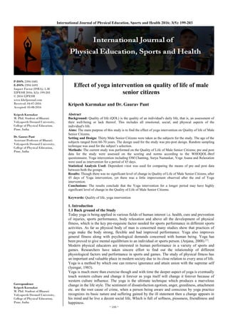 ~ 199 ~
International Journal of Physical Education, Sports and Health 2016; 3(5): 199-203
P-ISSN: 2394-1685
E-ISSN: 2394-1693
Impact Factor (ISRA): 5.38
IJPESH 2016; 3(5): 199-203
© 2016 IJPESH
www.kheljournal.com
Received: 04-07-2016
Accepted: 05-08-2016
Kripesh Karmakar
M. Phil. Student of Bharati
Vidyapeeth Deemed University,
College of Physical Education,
Pune, India
Dr. Gaurav Pant
Assistant Professor of Bharati
Vidyapeeth Deemed University,
College of Physical Education,
Pune, India
Correspondence
Kripesh Karmakar
M. Phil. Student of Bharati
Vidyapeeth Deemed University,
College of Physical Education,
Pune, India
Effect of yoga intervention on quality of life of male
senior citizens
Kripesh Karmakar and Dr. Gaurav Pant
Abstract
Background: Quality of life (QOL) is the quality of an individual's daily life, that is, an assessment of
their well-being or lack thereof. This includes all emotional, social, and physical aspects of the
individual's life.
Aims: The main purpose of this study is to find the effect of yoga intervention on Quality of life of Male
Senior Citizens.
Setting and Design: Thirty Male Senior Citizens were taken as the subjects for the study. The age of the
subjects ranged from 60-70 years. The design used for the study was pre-post design. Random sampling
technique was used for the subject’s selection.
Methods: The current study was performed on the Quality of Life of Male Senior Citizens; pre and post
data for the study were assessed on the scoring and norms according to the WHOQOL-Bref
questionnaire. Yoga intervention including OM Chanting, Surya Namaskar, Yoga Asana and Relaxation
were used as intervention for a period of 45 days.
Statistical Analysis Used: Dependent t-test was used for comparing the means of pre and post data
between both the groups.
Results: Though there was no significant level of change in Quality of Life of Male Senior Citizens, after
45 days of Yoga intervention, yet there was a little improvement observed after the end of Yoga
intervention.
Conclusions: The results conclude that the Yoga intervention for a longer period may have highly
significant level of change in the Quality of Life of Male Senior Citizens.
Keywords: Quality of life, yoga intervention
1. Introduction
1.1 Back ground of the Study
Today yoga is being applied in various fields of human interest i.e. health, cure and prevention
of injuries, sports performance, body relaxation and above all the development of physical
fitness, which is the key pre-requisite factor needed for sports performance in different sports
activities. As far as physical body of man is concerned many studies show that practices of
yoga make the body strong, flexible and had improved performance. Yoga also improves
general fitness along with psychological demands concerned with human being. Yoga has
been proved to give mental equilibrium to an individual or sports person. (Anjana, 2008) [1]
.
Modern physical educators are interested in human performance in a variety of sports and
games. Researchers have taken sincere effort to find out the relationship of different
physiological factors and performance in sports and games. The study of physical fitness has
an important and valuable place in modern society due to its close relation to every area of life.
Yoga is a method by which one can remove ignorance and attain union with the supreme self
(Iyengar, 1983).
Yoga is much more than exercise though and with time the deeper aspect of yoga is eventually
touch western culture and change it forever as yoga itself will change it forever because of
western culture influence. The yoga is the ultimate technique which produces a marvelous
change in the life style. The sentiment of dissatisfaction egotism, anger, greediness, attachment
etc. are the root cause of crime, when a person being aware and conscious by yoga practice
recognizes its basic nature and suffering gained by the ill statement then a change appears in
his mind and he live a decent social life, Which is full of softness, piousness, friendliness and
happiness.
 