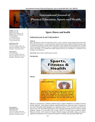 ~ 208 ~ 
International Journal of Physical Education, Sports and Health 2016; 3(5): 208-210
P-ISSN: 2394-1685
E-ISSN: 2394-1693
Impact Factor (ISRA): 5.38
IJPESH 2016; 3(5): 208-210
© 2016 IJPESH
www.kheljournal.com
Received: 07-05-2016
Accepted: 08-06-2016
Sathyanarayana K
Basketball Coach,
University College of Physical
Education, Bangalore University
Bangalore, Karnataka, India
Vaidyanatha U
Research Scholar,
University College of Physical
Education Bangalore University
Bangalore, Karnataka, India
Correspondence
Sathyanarayana K
Basketball Coach,
University College of Physical
Education, Bangalore University
Bangalore, Karnataka, India
Sport, fitness and health
Sathyanarayana K and Vaidyanatha U
Abstract
Sport and physical activity has long been used as a tool to improve mental, physical and social well-
being. Physical inactivity is a major risk factor associated with a large number of lifestyle diseases such
as cardiovascular disease, cancer, diabetes and obesity. Sport projects that specifically focus on health
outcomes generally emphasise There is a widespread consensus about the general links between physical
activity and health. It is accepted that regular physical activity can contribute to a reduction in the
incidence of the following:
Keywords: Sports, fitness, health, physical, mental
Introduction
Obesity
Obesity is recognised as a medical condition and as a major contributor to a number of serious
chronic illnesses – heart disease, diabetes, high blood pressure, stroke and cancer. Twenty-one
per cent of the Indian adult population are regarded as obese; 22.1% of women, and 19.6% per
cent of men. The last India Health Survey also indicated increasing levels of obesity among
children. Among 2-15 year-olds, 9.8% of boys and 6.7% of girls were recorded as obese.
Physical activity, in the context of broader lifestyle changes and healthy eating, can make a
significant contribution to the control and reduction of obesity and associated health risks.
 