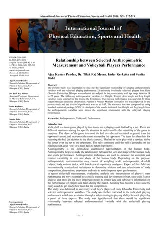 ~ 217 ~
International Journal of Physical Education, Sports and Health 2016; 3(5): 217-219
P-ISSN: 2394-1685
E-ISSN: 2394-1693
Impact Factor (ISRA): 5.38
IJPESH 2016; 3(5): 217-219
© 2016 IJPESH
www.kheljournal.com
Received: 11-07-2016
Accepted: 12-08-2016
Ajay Kumar Pandey
Research Scholar, Department of
Physical Education, GGV,
Bilaspur (C.G.), India
Dr. Tilak Raj Meena
Assistant Professor, Department
of Physical Education, GGV,
Bilaspur (C.G.), India
Inder Kerketta
Research Scholar, Department of
Physical Education, GGV,
Bilaspur (C.G.), India
Sunita Bisht
Research Scholar, Department of
Physical Education, GGV,
Bilaspur (C.G.), India
Correspondence
Ajay Kumar Pandey
Research Scholar, Department of
Physical Education, GGV,
Bilaspur (C.G.), India
Relationship between Selected Anthropometric
Measurement and Volleyball Players Performance
Ajay Kumar Pandey, Dr. Tilak Raj Meena, Inder Kerketta and Sunita
Bisht
Abstract
The present study was undertaken to find out the significant relationship of selected anthropometric
variables with the volleyball playing performance. 25 university level male volleyball players from Guru
Ghasidas Univertsity, Bilaspur were selected as a subject for the present study with age range between 18
to 22 years. The following anthropometric variables i.e. Height, Weight, Arm length and Leg length
variables were selected for the testing the hypothesis. The playing performance was analyzed by three
experts through subjective observation. Pearson’s Product Moment correlation test was employed for the
present study and the level of significance was set at 0.05. The statistical test was computed by using
standard statistical package SPSS 16. Analysis of the results indicated that Height and Leg length from
the anthropometric variables were shown the significant relationship with the volleyball playing
performance.
Keywords: Anthropometric, Volleyball, Performance.
Introduction
Volleyball is a team game played by two teams on a playing court divided by a net. There are
different versions existing for specific situation in order to offer the versatility of the game to
everyone. The object of the game is to send the ball over the net in control to ground it on the
opponent’s court, and to prevent the same attempt by the opponent. The team has three hits for
returning the ball (in addition to the block contact). The ball is set in play with a service: hit by
the server over the net to the opponents. The rally continues until the ball is grounded on the
playing court, goes “out” or a team fails to return it properly.
Anthropometry is the methodical quantitative representation of the human body.
Anthropometry helps to study the relationship between the size and shape of the human body
and sports performance. Anthropometric techniques are used to measure the complete and
relative variability in size and shape of the human body. Depending on the purpose,
anthropometric instrumentation may consist of weighing scale, anthropometer, skinfold
caliper, body volume tanks, with bioelectrical impedance analyzers. Expert of this field use
internationally standardized techniques to determine athletes and use calculations of body
composition, dimensions, proportion and ratio to assist improve sport performance.
In recent volleyball measurement, evaluation, analysis and interpretation of player’s team
performance are very essential in scientific training and development of top class team. Match
analysis and tests are the most important means to obtain data and subjective information on
the performance of players and team during the match. Scouting has become a tool used by
every coach to get ready their team for the competition.
The study was delimited to university level boy’s players of Guru Ghasidas Univertsity and
selected anthropometric variables. The study was further restricted to the volleyball playing
performance which was evaluated through a subject rating in playing ability for each player by
a panel of three experts. The study was hypothesized that there would be significant
relationship between selected anthropometrical variable with the volleyball playing
performance.
 