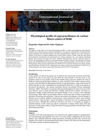 ~ 155 ~ 
International Journal of Physical Education, Sports and Health 2016; 3(5): 155-157
P-ISSN: 2394-1685
E-ISSN: 2394-1693
Impact Factor (ISRA): 5.38
IJPESH 2016; 3(5): 155-157
© 2016 IJPESH
www.kheljournal.com
Received: 30-07-2016
Accepted: 31-08-2016
Deepender Singh
Scholar Department - Amity
School of physical education &
Sports Sciences
University- Amity University
Noida Sec 125, (U.P), India
Dr. Inder Singh pal
Assistant Professor Department -
Amity School of physical
education & Sports Sciences
University- Amity University
Noida Sec 125, (U.P), India
Correspondence
Dr Inder singh pal
Assistant Professor Department -
Amity School of physical
education & Sports Sciences
University- Amity University
Noida Sec 125, (U.P), India.
Physiological profile of yoga practitioners in various
fitness centers of Delhi
Deepender Singh and Dr. Inder Singh pal
Abstract
The purpose of the study was to check physiological profile of various yoga practitioner physiological
variables such as Blood pressure (systolic and diastolic), vital capacity, and peak flow, resting heart rate,
resting respiratory rate and blood glucose. 20 male yoga practitioners, aged 22 to 35 were selected as
subjects on the basis of random sampling from various fitness centers of Delhi. Peak flow rate, blood
pressure(systolic and diastolic) & resting heart rate, resting respiratory rate, vital capacity and blood
glucose were measured by peak flow meter, electronic blood pressure monitor, and stop watch To
analyze the physiological variables of yoga practitioners descriptive analysis was employed and found
mean value (458.88±49.60) on peak flow. Mean of male yoga Practitioners (126.33±5.09) on systolic
blood pressure. Mean of male yoga Practitioners (80.88±5.81) on diastolic blood pressure. Mean of male
yoga Practitioners (65.88±2.14) on resting heart rate. Mean of male yoga Practitioners (8.55±0.72) on
resting respiratory rate. Mean of male yoga Practitioners (4.85±0.19) on vital capacity.
Keywords: Physiology, Yoga, Fitness.
Introduction
In this modern era most of the people are in dilemma that which type of activity which they
should do to stay fit and which can give them the more benefits in the less time so one
questions comes in every bodies mind is that whether doing yoga may enhance the state of
health by improving physiological abilities so, there should be some studies required which
can give some idea about the physiological profile of yoga practitioners. Yoga is the science of
right living and, as such, is intended to be incorporated in daily life. It works on all aspects of
the person: the physical, vital, mental, emotional, psychic and spiritual (Swami Satyananda
Saraswati, 2006). The practice of yoga has been proved throughout the ages to be one of the
most effective ways to create and maintain a healthy lifestyle that, overtime, will lead to a
permanent, healthy weight physically and mental therapy is one of yoga’s most important
achievements. What make it so powerfully effective are the facts that it works on the holistic
principles of harmony and unification. Yoga has succeeded as an alternative form of therapy in
diseases such as asthma, diabetes, blood pressure, and constitutional nature where modern
science has not. Yoga provides a means for people to find their own way of connecting with
their true selves. Through this connection with their real selves it is possible for people to
manifest harmony in the current age and for compassion to emerge where infect, there has
been none. So this study is done to check the status of yoga practitioners with the help of their
physiological profiling.
Methodology
Subjects
A sample of 20 male yoga practioners was selected by the random purposive sampling those
who are practicing yoga regularly since last 3 to 4 years. Before undergoing the test, all the
subjects were informed about the testing procedures, including possible risks involved and
benefits of the study for the development and scope of yoga in the future for the maintenance
of the fitness and the competition perspectives.
 