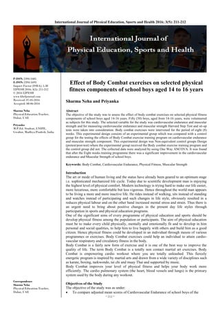 ~ 211 ~
International Journal of Physical Education, Sports and Health 2016; 3(5): 211-212
P-ISSN: 2394-1685
E-ISSN: 2394-1693
Impact Factor (ISRA): 5.38
IJPESH 2016; 3(5): 211-212
© 2016 IJPESH
www.kheljournal.com
Received: 07-05-2016
Accepted: 08-06-2016
Sharma Neha
Physical Education Teacher,
Dubai, UAE
Priyanka
M.P.Ed. Student, LNIPE,
Gwalior, Madhya Pradesh, India
Correspondence
Sharma Neha
Physical Education Teacher,
Dubai, UAE
Effect of Body Combat exercises on selected physical
fitness components of school boys aged 14 to 16 years
Sharma Neha and Priyanka
Abstract
The objective of the study was to assess the effect of body combat exercises on selected physical fitness
components of school boys aged 14-16 years. Fifty (50) boys, aged from 14-16 years, were volunteered
as subjects for this study. The selected variable for the study was cardiovascular endurance and muscular
strength and for measuring cardiovascular endurance and muscular strength Harvard Step Test and sit-up
tests were taken into consideration. Body combat exercises were intervened for the period of eight (8)
weeks. This experimental design consists of an experimental group which was compared with a control
group for the testing the effects of Body Combat exercise training program on cardiovascular endurance
and muscular strength component. This experimental design was Non-equivalent control groups Design
(pretest/post-test) where the experimental group received the Body combat exercise training program and
the control group did not. The collected data were analyzed by using One Way ANCOVA. It was found
that after the Eight weeks training programme there was a significant improvement in the cardiovascular
endurance and Muscular Strength of school boys.
Keywords: Body Combat, Cardiovascular Endurance, Physical Fitness, Muscular Strength
Introduction
The art or mode of human living and the status have already been geared to an optimum stage
i.e. sophisticated mechanized life cycle. Today due to scientific development man is enjoying
the highest level of physical comfort. Modern technology is trying hard to make our life easier,
more luxurious, more comfortable but less vigorous. Hence throughout the world man appears
to be living a more and more inactive life. He rides instead of walking, sits instead of standing
and watches instead of participating and such changes in life style, obviously resulted in a
reduces physical labour and on the other hand increased mental stress and strain. Thus there is
an urgent need to bring about positive changes in the present day life styles through
participation in sports and physical education programs.
One of the significant aims of every programme of physical education and sports should be
develop physical fitness among the population or participants. The aim of physical education
must be to make every child physically, mentally and emotionally fit and to develop in him
personal and social qualities, to help him to live happily with others and build him as a good
citizen. Hence physical fitness could be developed in an individual through means of various
programmes or exercises. Body Combat exercises could help an individual to attain cardio-
vascular respiratory and circulatory fitness in the body.
Body Combat is a fairly new form of exercise and it is one of the best way to improve the
quality of life. The term Body Combat is a totally non contact martial art exercises. Body
Combat is empowering cardio workout where you are totally unleashed. This fiercely
energetic program is inspired by martial arts and drawn from a wide variety of disciplines such
as karate, boxing, taekwondo, tai chi and muay Thai and supported by music.
Body Combat improves your level of physical fitness and helps your body work more
efficiently. The cardio pulmonary system (the heart, blood vessels and lungs) is the primary
system used by the body during any workout.
Objectives of the Study
The objective of the study was as under:
 To compare adjusted mean scores of Cardiovascular Endurance of school boys of the
 