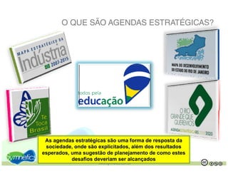 O QUE SÃO AGENDAS ESTRATÉGICAS?




 As agendas estratégicas são uma forma de resposta da
 sociedade, onde são explicitados, além dos resultados
esperados, uma sugestão de planejamento de como estes
           desafios deveriam ser alcançados
                     www.symnetics.com.br                .   .
 