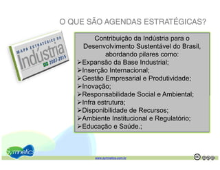 O QUE SÃO AGENDAS ESTRATÉGICAS?

         Contribuição da Indústria para o
     Desenvolvimento Sustentável do Brasil,
             abordando pilares como:
              b d d il
    Expansão da Base Industrial;
    Inserção Internacional;
    Gestão Empresarial e Produtividade;
    Inovação;
    Responsabilidade Social e Ambiental;
    Infra estrutura;
    Disponibilidade de Recursos;
    Ambiente Institucional e Regulatório;
    Educação e Saúde.;



        www.symnetics.com.br                  .   .
 