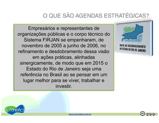 O QUE SÃO AGENDAS ESTRATÉGICAS?

      Empresários e representantes de
organizações públicas e o corpo técnico do
    Sistema FIRJAN se empenharam, de
    Si t                        h      d
  novembro de 2005 a junho de 2006, no
refinamento e desdobramento dessa visão
         em ações práticas, alinhadas
 sinergicamente, de modo que em 2015 o
     Estado do Rio de Janeiro seja uma
 referência no Brasil ao se pensar em um
   lugar melhor para se viver, trabalhar e
                  investir.
                  i     ti




                       www.symnetics.com.br   .   .
 