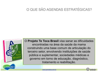 O QUE SÃO AGENDAS ESTRATÉGICAS?




O Projeto Te Toca Brasil visa sanar as dificuldades
      j
      encontradas na área da saúde da mama
  construindo uma base comum de articulação do
  terceiro setor, envolvendo instituições de saúde
           setor
   pública e suplementar, sociedades médicas e
    governo em torno de educação, diagnóstico,
              tratamento e reabilitação.
              t t      t      bilit ã

             www.symnetics.com.br                 .   .
 
