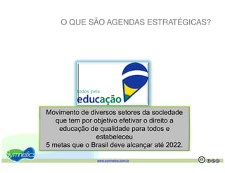 O QUE SÃO AGENDAS ESTRATÉGICAS?




Movimento de diversos setores da sociedade
   que
   q e tem por objetivo efeti ar o direito a
               objeti o efetivar
    educação de qualidade para todos e
                estabeleceu
5 metas que o Brasil deve alcançar até 2022.

                www.symnetics.com.br           .   .
 