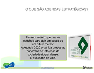 O QUE SÃO AGENDAS ESTRATÉGICAS?




    Um movimento que une os
  gaúchos para agir em busca de
        um futuro melhor.
A Agenda 2020 organiza propostas
    concretas de interesse d
           t d i t          da
     sociedade riograndense.
       É qualidade de vida.


              www.symnetics.com.br   .   .
 