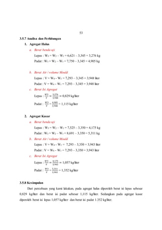 53 
3.5.7 Analisa dan Perhitungan 
1. Agregat Halus 
a. Berat benda uji 
Lepas : W3 = W2 – W1 = 6,621 – 3,345 = 3,276 kg 
Padat : W3 = W2 – W1 = 7,750 – 3,345 = 4,905 kg 
b. Berat Air / volume Mould 
Lepas : V = W4 - W1 = 7,293 – 3,345 = 3,948 liter 
Padat : V = W4 - W1 = 7,293 – 3,345 = 3,948 liter 
c. Berat Isi Agregat 
Lepas : 
푊3 
푉 
= 
3,276 
3,948 
= 0,829 kg/liter 
Padat : 
푊3 
푉 
= 
4,905 
3,948 
= 1,115 kg/liter 
2. Agregat Kasar 
a. Berat benda uji 
Lepas : W3 = W2 – W1 = 7,525 – 3,350 = 4,175 kg 
Padat : W3 = W2 – W1 = 8,691 – 3,350 = 5,311 kg 
b. Berat Air / volume Mould 
Lepas : V = W4 - W1 = 7,293 – 3,350 = 3,943 liter 
Padat : V = W4 - W1 = 7,293 – 3,350 = 3,943 liter 
c. Berat Isi Agregat 
Lepas : 
푊3 
푉 
= 
4,175 
3,943 
= 1,057 kg/liter 
Padat : 
푊3 
푉 
= 
5,311 
3,943 
= 1,352 kg/liter 
3.5.8 Kesimpulan 
Dari percobaan yang kami lakukan, pada agregat halus diperoleh berat isi lepas sebesar 
0,829 kg/liter dan berat isi padat sebesar 1,115 kg/liter. Sedangkan pada agregat kasar 
diperoleh berat isi lepas 1,057 kg/liter dan berat isi padat 1.352 kg/liter. 
 