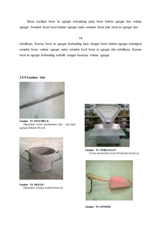 Besar kecilnya berat isi agregat terkandung pada berat butiran agregat dan volume 
agregat. Semakin besar berat butiran agregat maka semakin besar pula berat isi agregat dan 
54 
sebaliknya. Karena berat isi agregat berbanding lurus dengan berat butiran agregat sedangkan 
semakin besar volume agregat maka semakin kecil berat isi agregat dan sebaliknya. Karena 
berat isi agregat berbanding terbalik dengan besarnya volume agregat. 
3.5.9 Gambar Alat 
Gambar 53. PENUMBUK 
Digunakan untuk memadatkan tiap – tiap lapis 
agregat didalam Mould. 
Gambar 54. MOULD 
Digunakan sebagai wadah benda uji. 
Gambar 55. TIMBANGAN 
Untuk menentukan berat Mould dan benda uji. 
Gambar 56. SENDOK 
 