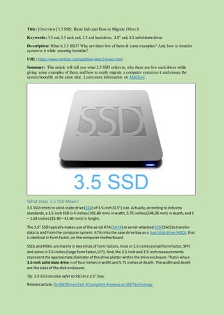 Title: [Overview] 3.5 SSD: Basic Info and How to Migrate OS to It
Keywords: 3.5 ssd,3.5 inch ssd, 3.5 ssd hard drive, 3.5" ssd, 3.5 solidstate drive
Description: What is 3.5 SSD? Why are there few of them & some examples? And, how to transfer
system to it while ensuring bootable?
URL: https://www.minitool.com/partition-disk/3-5-ssd.html
Summary: This article will tell you what 3.5 SSD refers to, why there are few such drives while
giving some examples of them, and how to easily migrate a computer system to it and ensure the
system bootable at the same time. Learn more information on MiniTool.
What Does 3.5 SSD Mean?
3.5 SSD referstosolid-state drive(SSD) of 3.5-inch(3.5") size.Actually,accordingtoindustry
standards,a 3.5-inchSSD is 4 inches (101.60 mm) inwidth,5.75 inches(146,05 mm) indepth,and 1
– 1.63 inches(25.40 – 41.40 mm) in height.
The 3.5" SSD typicallymakesuse of the serial ATA (SATA) orserial-attachedSCSI (SAS)totransfer
data to and fromthe computersystem. Itfitsintothe save drive bayas a hard diskdrive (HDD),that
isidentical informfactor,on the computermotherboard.
SSDs andHDDs are mainlyintwokindsof form factors,mostin 2.5 inches(small formfactor,SFF)
and some in3.5 inches(large formfactor,LFF). And,the 3.5-inchand 2.5-inchmeasurements
representthe approximate diameterof the drive platterwithinthe driveenclosure.Thatiswhya
3.5-inch solidstate drive isof fourinchesinwidthand5.75 inchesof depth. The widthanddepth
are the sizesof the diskenclosure.
Tip: 3.5 SSD can also refer to SSD in a 3.5" bay.
Relatedarticle:DoSSDDrivesFail:A Complete AnalysisonSSDTechnology
 
