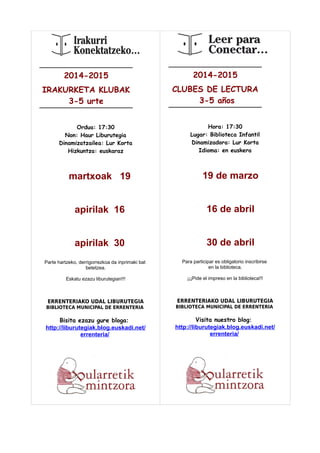 2014-2015 
IRAKURKETA KLUBAK 
3-5 urte 
Ordua: 17:30 
Non: Haur Liburutegia 
Dinamizatzailea: Lur Korta 
Hizkuntza: euskaraz 
martxoak 19 
apirilak 16 
apirilak 30 
Parte hartzeko, derrigorrezkoa da inprimaki bat 
betetzea. 
Eskatu ezazu liburutegian!!! 
ERRENTERIAKO UDAL LIBURUTEGIA 
BIBLIOTECA MUNICIPAL DE ERRENTERIA 
Bisita ezazu gure bloga: 
http://liburutegiak.blog.euskadi.net/ 
errenteria/ 
2014-2015 
CLUBES DE LECTURA 
3-5 años 
Hora: 17:30 
Lugar: Biblioteca Infantil 
Dinamizadora: Lur Korta 
Idioma: en euskera 
19 de marzo 
16 de abril 
30 de abril 
Para participar es obligatorio inscribirse 
en la biblioteca. 
¡¡¡Pide el impreso en la biblioteca!!! 
ERRENTERIAKO UDAL LIBURUTEGIA 
BIBLIOTECA MUNICIPAL DE ERRENTERIA 
Visita nuestro blog: 
http://liburutegiak.blog.euskadi.net/ 
errenteria/ 
