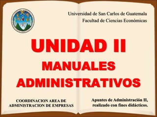 Universidad de San Carlos de Guatemala
Facultad de Ciencias Económicas
COORDINACION AREA DE
ADMINISTRACION DE EMPRESAS
UNIDAD II
MANUALES
ADMINISTRATIVOS
Apuntes de Administración II,
realizado con fines didácticos.
 