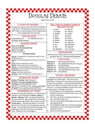 DOUGLAS DEBATE
                                                 FEBRUARY 4-8


         A Word on Writing…...                                  The Case of Gasping Garbage
Students did a great job on the Writing STAAR this                        Spelling Words
 past week. I will send home results soon from the                1. aren’t      11. there’s
test. I plan on conferencing with each student about              2. couldn’t    12. they’re
          their compositions from last week.
                                                                  3. doesn’t     13. wasn’t
                BEAT THE FACTS                                    4. don’t       14. we’re
Congratulations to      for “Beating the Facts”                   5. hadn’t      15. we’ve
this week! Keep studying!                                         6. haven’t     16. novelist
                                                                  7. here’s      17. magician
               Reading Report
                                                                  8. it’s        18. naturalist
Story of the Week:
                                                                  9. I’ve        19. violinist
The Case of the Gasping Garbage
                                                                  10. shouldn’t  20. criticism
Skill of the Week:
Compare and Contrast
                                                                            Math Minutes
                  Vocabulary Words
                                                           We will take our Topic 11 test at the first of the week
analysis—the examination of something in detail to draw      and begin Topic 12, “ Patterns and Expressions”.
conclusions from it.
beakers—flat-bottomed glass containers used in laborato-                    DON’T FORGET……
ries.                                                      February 6       Early Release @ 12:10 pm
hollow—having an empty space inside.                       February 7       UIL assembly @ 7:50 am in the gym
identity—who or what you are or something is.              February 11      Progress Reports
lecture —an educational speech on a particular topic.
                                                           February 14      Valentine’s Day Party @ 1:00 pm
microscope—a device that uses a lens to make a greatly
                                                           February 26      Six Flags Reading forms are due
magnified image of an object.
precise—very exact and accurate.                           March 11-15      Spring Break
relentless—never slackening, but continuing always at
                                                                         WRITING ASSIGNMENT
            Homework Helper                                   Beginning this week, the students will have a writing
Monday—Thursday—Math homework                              assignment to do each week. This will be due on
Tuesday-Read Case of Gasping Garbage                       Thursdays. I will give the instructions and words each
Thursday—Writing assignment is due                         Friday in the newsletter. This means the students will
Words for this week’s writing: hour, our, are, many        have from Friday to Thursday to get this done. They
All week-Practice spelling, Study math facts               can turn it in as early as Monday so they will not have
                                                           to worry about it throughout the week.
        Valentine’s Day Party                                 The directions for this assignment are as follows:
During the V-Day party this year, our class will paint     1. Students must write a story of their choice, using
canvases. Each child needs to bring a canvas by                the four words given.
Monday, February 11th. You may send whatever               2. The story can be about anything as long as it is
size you would like. Any extras that are sent would            real. (not about aliens, etc.)
also be greatly appreciated. We are also in need of        3. The four words needs to be spelled correctly and
acrylic paints. You may send these to the school               used appropriately.
with your child as well, so I can make sure we have        4. The assignment needs to be at least a paragraph
enough. Our room mom will be contacting those that             (5 sentences) but can be as long as the student
signed up at the first of the year to coordinate               would like to write!
food. Thanks for all of your support!                      5. Have fun with this assignment!!
 