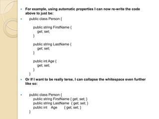    For example, using automatic properties I can now re-write the code
    above to just be:
     public class Person {

          public string FirstName {
            get; set;
          }

          public string LastName {
            get; set;
          }

          public int Age {
            get; set;
          }
      }
   Or If I want to be really terse, I can collapse the whitespace even further
    like so:


     public class Person {
        public string FirstName { get; set; }
        public string LastName { get; set; }
        public int Age       { get; set; }
      }
 