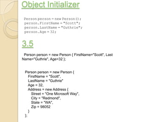 Object Initializer
 Person person = new Person();
 person.FirstName = "Scott";
 person.LastName = "Guthrie";
 person.Age = 32;


3.5
 Person person = new Person { FirstName="Scott", Last
Name="Guthrie", Age=32 };


 Person person = new Person {
    FirstName = "Scott",
    LastName = "Guthrie"
    Age = 32,
    Address = new Address {
      Street = "One Microsoft Way",
      City = "Redmond",
      State = "WA",
      Zip = 98052
    }
 };
 