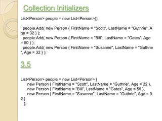 Collection Initializers
List<Person> people = new List<Person>();

  people.Add( new Person { FirstName = "Scott", LastName = "Guthrie", A
ge = 32 } );
  people.Add( new Person { FirstName = "Bill", LastName = "Gates", Age
= 50 } );
  people.Add( new Person { FirstName = "Susanne", LastName = "Guthrie
", Age = 32 } );


3.5
List<Person> people = new List<Person> {
     new Person { FirstName = "Scott", LastName = "Guthrie", Age = 32 },
     new Person { FirstName = "Bill", LastName = "Gates", Age = 50 },
     new Person { FirstName = "Susanne", LastName = "Guthrie", Age = 3
2}
  };
 