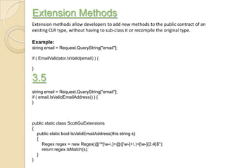 Extension Methods
Extension methods allow developers to add new methods to the public contract of an
existing CLR type, without having to sub-class it or recompile the original type.

Example:
string email = Request.QueryString["email"];

if ( EmailValidator.IsValid(email) ) {

}

3.5
string email = Request.QueryString["email"];
if ( email.IsValidEmailAddress() ) {
}



public static class ScottGuExtensions
{
  public static bool IsValidEmailAddress(this string s)
  {
     Regex regex = new Regex(@"^[w-.]+@([w-]+.)+[w-]{2,4}$");
     return regex.IsMatch(s);
  }
}
 