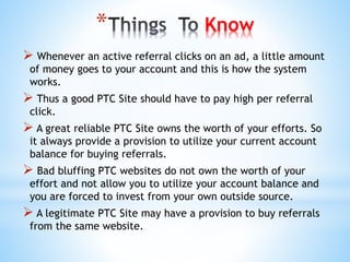 * Know
 Whenever an active referral clicks on an ad, a little amount
of money goes to your account and this is how the system
works.
 Thus a good PTC Site should have to pay high per referral
click.
 A great reliable PTC Site owns the worth of your efforts. So
it always provide a provision to utilize your current account
balance for buying referrals.
 Bad bluffing PTC websites do not own the worth of your
effort and not allow you to utilize your account balance and
you are forced to invest from your own outside source.
 A legitimate PTC Site may have a provision to buy referrals
from the same website.
 