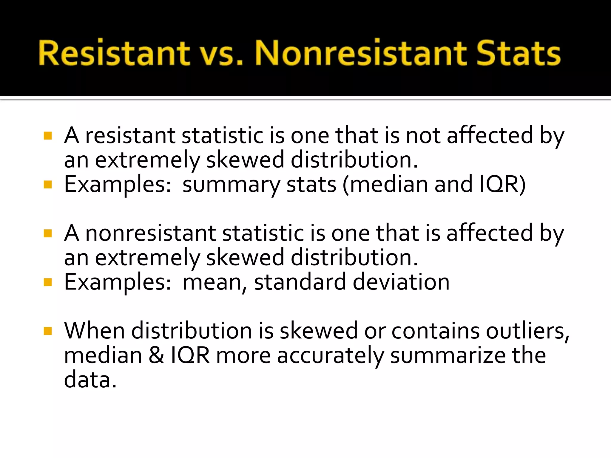  A resistant statistic is one that is not affected by
an extremely skewed distribution.
 Examples: summary stats (median and IQR)
 A nonresistant statistic is one that is affected by
an extremely skewed distribution.
 Examples: mean, standard deviation
 When distribution is skewed or contains outliers,
median & IQR more accurately summarize the
data.
 