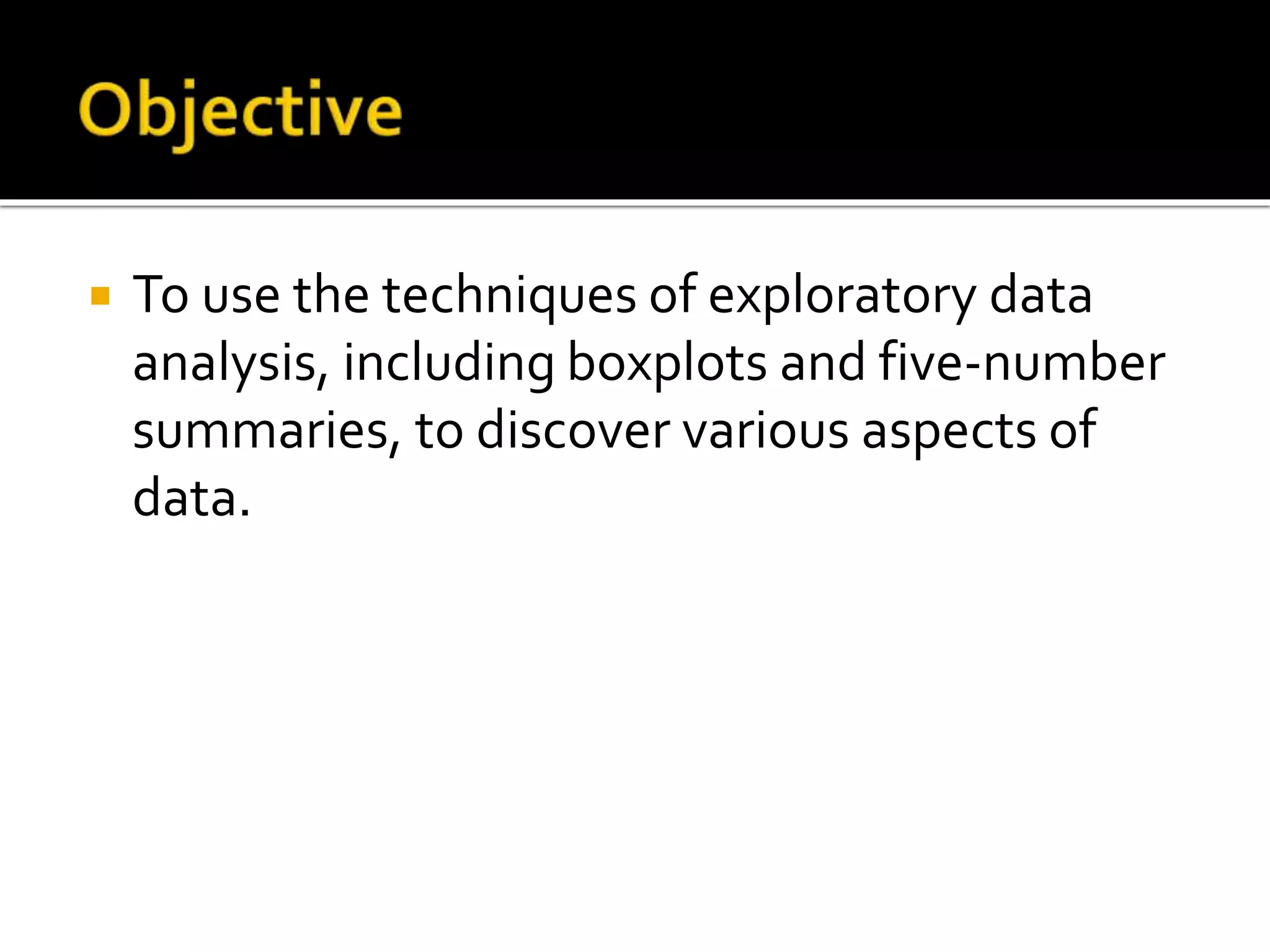  To use the techniques of exploratory data
analysis, including boxplots and five-number
summaries, to discover various aspects of
data.
 