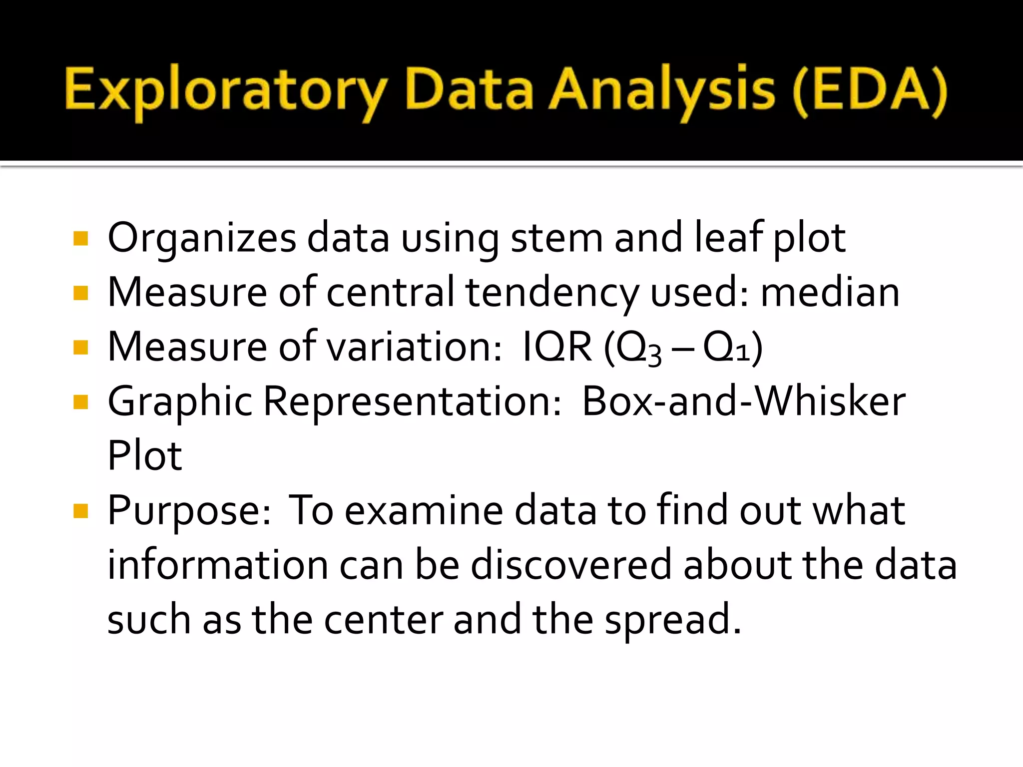  Organizes data using stem and leaf plot
 Measure of central tendency used: median
 Measure of variation: IQR (Q3 – Q1)
 Graphic Representation: Box-and-Whisker
Plot
 Purpose: To examine data to find out what
information can be discovered about the data
such as the center and the spread.
 