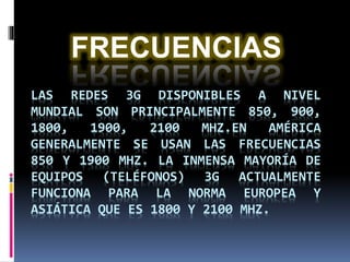 LAS REDES 3G DISPONIBLES A NIVEL
MUNDIAL SON PRINCIPALMENTE 850, 900,
1800, 1900, 2100 MHZ.EN AMÉRICA
GENERALMENTE SE USAN LAS FRECUENCIAS
850 Y 1900 MHZ. LA INMENSA MAYORÍA DE
EQUIPOS (TELÉFONOS) 3G ACTUALMENTE
FUNCIONA PARA LA NORMA EUROPEA Y
ASIÁTICA QUE ES 1800 Y 2100 MHZ.
FRECUENCIAS
 