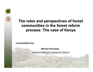 The roles and perspectives of forest
   communities in the forest reform
      process: The case of Kenya


A presentation by:

                      Michael Gachanja
                KENYA FORESTS WORKING GROUP
 