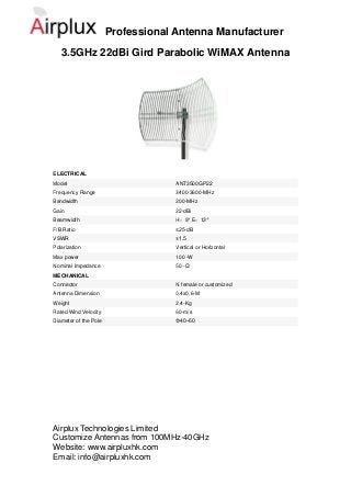 Professional Antenna Manufacturer
   3.5GHz 22dBi Gird Parabolic WiMAX Antenna




ELECTRICAL
Model                               ANT3500GP22
Frequency Range                     3400-3600-MHz
Bandwidth                           200-MHz
Gain                                22-dBi
Beamwidth                           H：9°E：13°
F/B Ratio                           ≥25-dB
VSWR                                ≤1.5
Polarization                        Vertical or Horizontal
Max power                           100 -W
Nominal Impedance                   50 -Ω
MECHANICAL
Connector                           N female or customized
Antenna Dimension                   0.4x0.6-M
Weight                              2.4-Kg
Rated Wind Velocity                 60-m/s
Diameter of the Pole                Φ40~50




Airplux Technologies Limited
Customize Antennas from 100MHz-40GHz
Website: www.airpluxhk.com
Email: info@airpluxhk.com
 