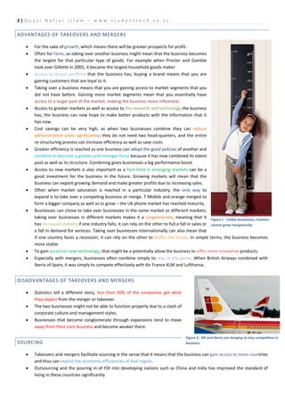 2|Q u az i N a f i u l I sl a m – w w w . s t u d e n t t e c h .c o . c c

ADVANTAGES OF TAKEOVERS AND MERGERS

    •   For the sake of growth, which means there will be greater prospects for profit.
    •   Often for fame, as taking over another business might mean that the business becomes
        the largest for that particular type of goods. For example when Procter and Gamble
        took over Gillette in 2005, it became the largest household goods maker
    •   Access to brand portfolio that the business has; buying a brand means that you are
        gaining customers that are loyal to it.
    •   Taking over a business means that you are gaining access to market segments that you
        did not have before. Gaining more market segments mean that you essentially have
        access to a larger part of the market, making the business more influential.
    •   Access to greater markets as well as access to the research and technology the business
        has; the business can now hope to make better products with the information that it
        has now.
    •   Cost savings can be very high, as when two businesses combine they can reduce
        administration costs significantly; they do not need two head-quarters, and the entire
        re-structuring process can increase efficiency as well as save costs
    •   Greater efficiency is reached as one business can adopt the good policies of another and
        combine to become a greater and stronger force because it has now combined its talent
        pool as well as its structure. Combining gives businesses a big performance boost.
    •   Access to new markets is also important as a foot-hold in emerging markets can be a
        good investment for the business in the future. Growing markets will mean that the
        business can exploit growing demand and make greater profits due to increasing sales.
    •   Often when market saturation is reached in a particular industry, the only way to
        expand is to take over a competing business or merge. T-Mobile and orange merged to
        form a bigger company as well as to grow – the UK phone market has reached maturity.
    •   Businesses can chose to take over businesses in the same market or different markets;
        taking over businesses in different markets makes it a conglomerate, meaning that it Figure 1 - Unlike businesses, humans
        has increased stability if one industry falls, it can rely on the other to full a fall in sales or cannot grow inorganically.
        a fall in demand for services. Taking over businesses internationally can also mean that
        if one country faces a recession, it can rely on the other to buffer the losses. In simple terms, the business becomes
        more stable.
    •   To gain access to new technology, that might be a potentially allow the business to offer more innovative products.
    •   Especially with mergers, businesses often combine simply to stay in the game. When British Airways combined with
        Iberia of Spain, it was simply to compete effectively with Air France KLM and Lufthansa.


DISADVANTAGES OF TAKEOVERS AND MERGERS

    •   Statistics tell a different story, less than 50% of the companies get what
        they expect from the merger or takeover.
    •   The two businesses might not be able to function properly due to a clash of
        corporate culture and management styles.
    •   Businesses that become conglomerate through expansions tend to move
        away from their core business and become weaker there.

                                                                                        Figure 2 - BA and Iberia are merging to stay competitive in
SOURCING                                                                                business.


    •   Takeovers and mergers facilitate sourcing in the sense that it means that the business can gain access to more countries
        and thus can exploit the economic efficiencies of that region.
    •   Outsourcing and the pouring in of FDI into developing nations such as China and India has improved the standard of
        living in these countries significantly.
 