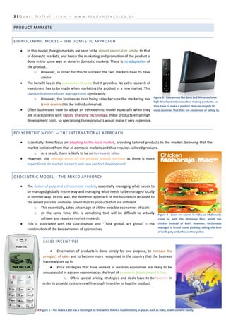 3|Q u az i N a f i u l I sl a m – w w w . s t u d e n t t e c h .c o . c c

PRODUCT MARKETS


ETHNOCENTRIC MODEL – THE DOMESTIC APPROACH

    •   In this model, foreign markets are seen to be almost identical or similar to that
        of domestic markets, and hence the marketing and promotion of the product is
        done in the same way as done in domestic markets. There is no adaptation of
        the product.
             o However, in order for this to succeed the two markets have to have
                 similar
    •   The benefit lies in the economies of scale that it provides. No extra research of
        investment has to be made when marketing the product in a new market. This
        standardisation reduces average costs significantly.
                                                                                                           Figure 3 - Companies like Sony and Nintendo have
             o However, the businesses risks losing sales because the marketing mix
                                                                                                           high development costs when making products, so
                 is not oriented to the individual market.                                                 they have to make a product that can roughly fit
    •   Often businesses have to adopt an ethnocentric model especially when they                          most countries that they are concerned of selling to.
        are in a business with rapidly changing technology; these products entail high
        development costs, so specialising these products would make it very expensive.


POLYCENTRIC MODEL – THE INTERNATIONAL APPROACH

    •   Essentially, firms focus on adapting to the local market, providing tailored products to the market: believing that the
        market is distinct from that of domestic markets and thus requires tailored products.
            o As a result, there is likely to be an increase in sales.
    •   However, the average costs of the product should increase as there is more
        expenditure on market research and new product development.


GEOCENTRIC MODEL – THE MIXED APPROACH

    •   The fusion of poly and ethnocentric models, essentially managing what needs to
        be managed globally in one way and managing what needs to be managed locally
        in another way. In this way, the domestic approach of the business is retained to
        the extent possible and sales orientation to products that are different.
             o This essentially, takes advantage of all the possible economies of scale.
             o At the same time, this is something that will be difficult to actually                         Figure 4 - Cows are sacred in India, so McDonalds
                 achieve and requires market research.                                                        came up with the Maharaja Mac, which has
    •   This is associated with the Glocalisation and “Think global, act global” – the                        chicken instead of beef. However, McDonalds
                                                                                                              manages is brand name globally, taking the best
        combination of the two extremes of approaches.
                                                                                                              of both poly and ethnocentric policy.


                  SALES INCENTIVES

                      • Orientation of products is done simply for one purpose, to increase the
                  prospect of sales and to become more recognised in the country that the business
                  has newly set up in.
                      • Price strategies that have worked in western economies are likely to be
                  unsuccessful in eastern economies as the level of economic development is low.
                               o Often special pricing strategies and deals have to be tailored in
                  order to provide customers with enough incentive to buy the product.




              ←Figure 5 - The Nokia 1100 has a torchlight so that when there is loadshedding in places such as India, it will come in handy.
 