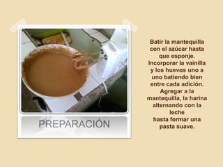 Batir la mantequilla
               con el azúcar hasta
                   que esponje.
              Incorporar la vainilla
               y los huevos uno a
                uno batiendo bien
               entre cada adición.
                   Agregar a la
              mantequilla, la harina
                alternando con la
                       leche
                hasta formar una
PREPARACIÓN        pasta suave.
 