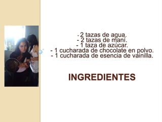 -2  tazas de agua.
         - 2 tazas de maní.
         - 1 taza de azúcar.
- 1 cucharada de chocolate en polvo.
- 1 cucharada de esencia de vainilla.


      INGREDIENTES
 