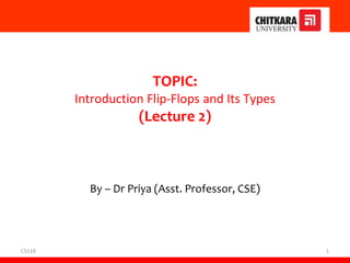 CS118 1
TOPIC:
Introduction Flip-Flops and Its Types
(Lecture 2)
By – Dr Priya (Asst. Professor, CSE)
 