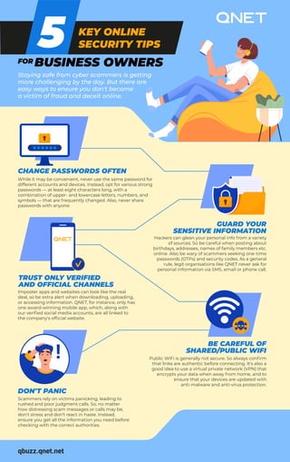 KEY ONLINE
SECURITY TIPS
FOR BUSINESS OWNERS
5
CHANGE PASSWORDS OFTEN
While it may be convenient, never use the same password for
different accounts and devices. Instead, opt for various strong
passwords — at least eight characters long, with a
combination of upper- and lowercase letters, numbers, and
symbols — that are frequently changed. Also, never share
passwords with anyone.
Staying safe from cyber scammers is getting
more challenging by the day. But there are
easy ways to ensure you don't become
a victim of fraud and deceit online.
TRUST ONLY VERIFIED
AND OFFICIAL CHANNELS
Imposter apps and websites can look like the real
deal, so be extra alert when downloading, uploading,
or accessing information. QNET, for instance, only has
one award-winning mobile app, which, along with
our verified social media accounts, are all linked to
the company's official website.
DON'T PANIC
Scammers rely on victims panicking, leading to
rushed and poor judgment calls. So, no matter
how distressing scam messages or calls may be,
don't stress and don't react in haste. Instead,
ensure you get all the information you need before
checking with the correct authorities.
GUARD YOUR
SENSITIVE INFORMATION
Hackers can glean your personal info from a variety
of sources. So be careful when posting about
birthdays, addresses, names of family members etc.
online. Also be wary of scammers seeking one-time
passwords (OTPs) and security codes. As a general
rule, legit organisations like QNET never ask for
personal information via SMS, email or phone call.
BE CAREFUL OF
SHARED/PUBLIC WIFI
Public WiFi is generally not secure. So always confirm
that links are authentic before connecting. It's also a
good idea to use a virtual private network (VPN) that
encrypts your data when away from home, and to
ensure that your devices are updated with
anti-malware and anti-virus protection.
qbuzz.qnet.net
!
 