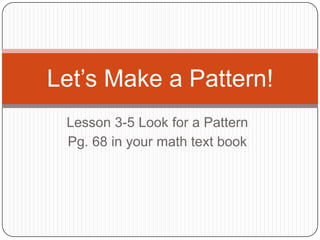 Let’s Make a Pattern!
 Lesson 3-5 Look for a Pattern
 Pg. 68 in your math text book
 