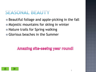 Seasonal beautyBeautiful foliage and apple-picking in the fallMajestic mountains for skiing in winterNature trails for Spring walkingGlorious beaches in the Summer3Amazing site-seeing year round!