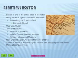 Beautiful BostonBoston is one of the oldest cities in the nationMany historical sights that cannot be missed Stops along the Freedom Trail:Old North Church USS ConstitutionTons of MuseumsMuseum of Fine Arts Isabella Stewart Gardner Museum Kennedy Library and MuseumNew England Aquarium, a surefire hit for children  And be sure not to miss the sights, sounds, and shopping in Faneuil Hall Marketplace/Quincy Hall.5