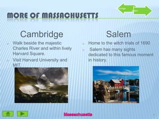 More of MassachusettsCambridgeWalk beside the majestic Charles River and within lively Harvard Square.  Visit Harvard University and MIT.SalemHome to the witch trials of 1690 Salem has many sights dedicated to this famous moment in history.6