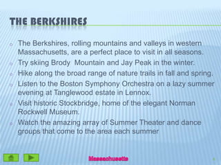 The BerkshiresThe Berkshires, rolling mountains and valleys in western Massachusetts, are a perfect place to visit in all seasons.  Try skiing Brody  Mountain and Jay Peak in the winter.  Hike along the broad range of nature trails in fall and spring.  Listen to the Boston Symphony Orchestra on a lazy summer evening at Tanglewood estate in Lennox.  Visit historic Stockbridge, home of the elegant Norman Rockwell Museum.   Watch the amazing array of Summer Theater and dance groups that come to the area each summer8