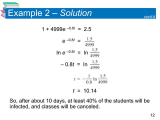 Example 2 – Solution                                      cont’d


             1 + 4999e –0.8t = 2.5

                      e –0.8t =

                    In e –0.8t = In

                      – 0.8t = In



                           t = 10.14
So, after about 10 days, at least 40% of the students will be
infected, and classes will be canceled.
                                                                12
 