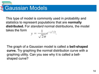 Gaussian Models
This type of model is commonly used in probability and
statistics to represent populations that are normally
distributed. For standard normal distributions, the model
takes the form



The graph of a Gaussian model is called a bell-shaped
curve. Try graphing the normal distribution curve with a
graphing utility. Can you see why it is called a bell-
shaped curve?


                                                            14
 