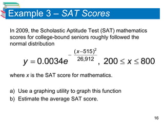Example 3 – SAT Scores
In 2009, the Scholastic Aptitude Test (SAT) mathematics
scores for college-bound seniors roughly followed the
normal distribution
                          ( x 515)2
                        
     y  0.0034e             26,912
                                     , 200  x  800
where x is the SAT score for mathematics.

a) Use a graphing utility to graph this function
b) Estimate the average SAT score.


                                                          16
 